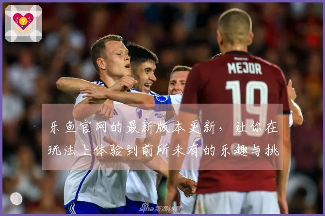 乐鱼官网的最新版本更新，让你在玩法上体验到前所未有的乐趣与挑战