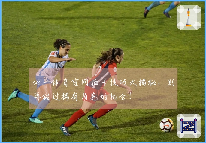 必一体育官网抽卡技巧大揭秘，别再错过稀有角色的机会！