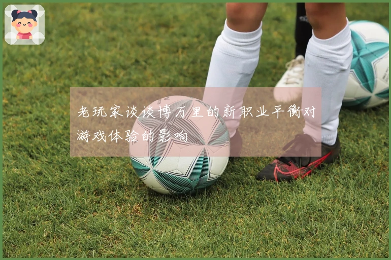 老玩家谈谈博万里的新职业平衡对游戏体验的影响