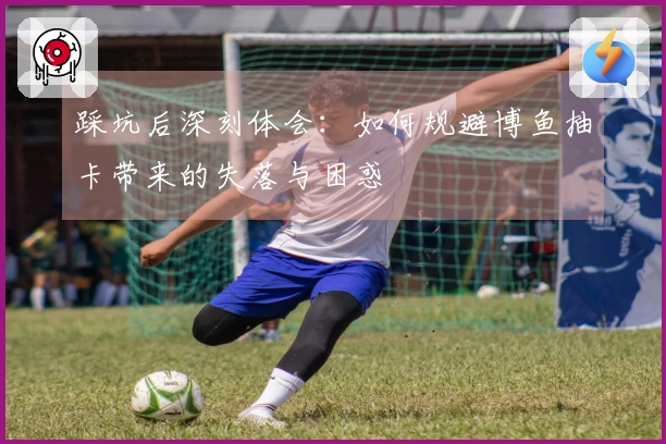 踩坑后深刻体会：如何规避博鱼抽卡带来的失落与困惑