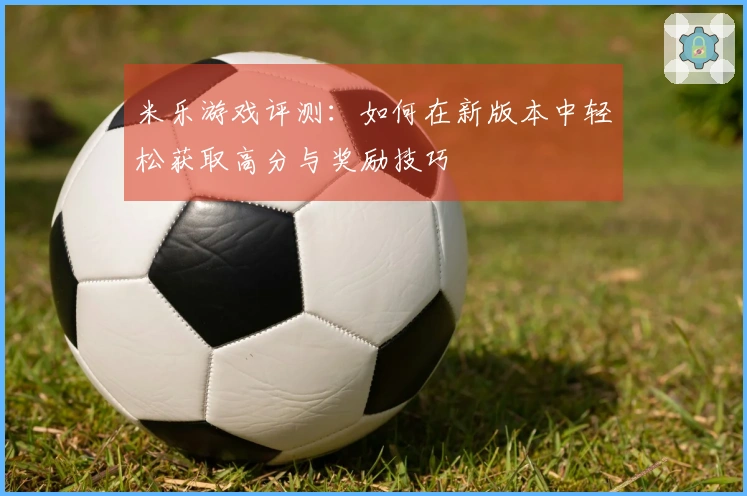 米乐游戏评测：如何在新版本中轻松获取高分与奖励技巧