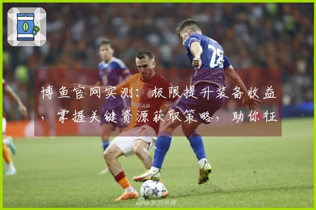 博鱼官网实测：极限提升装备收益，掌握关键资源获取策略，助你征服游戏世界