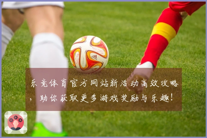 乐竞体育官方网站新活动高效攻略，助你获取更多游戏奖励与乐趣！