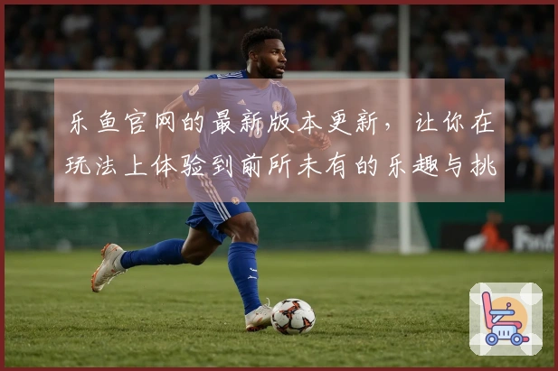 乐鱼官网的最新版本更新，让你在玩法上体验到前所未有的乐趣与挑战