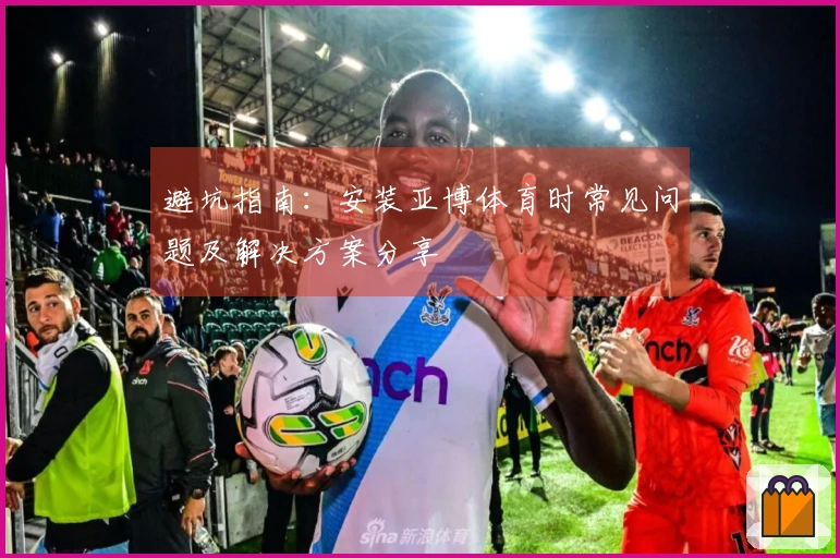 避坑指南：安装亚博体育时常见问题及解决方案分享